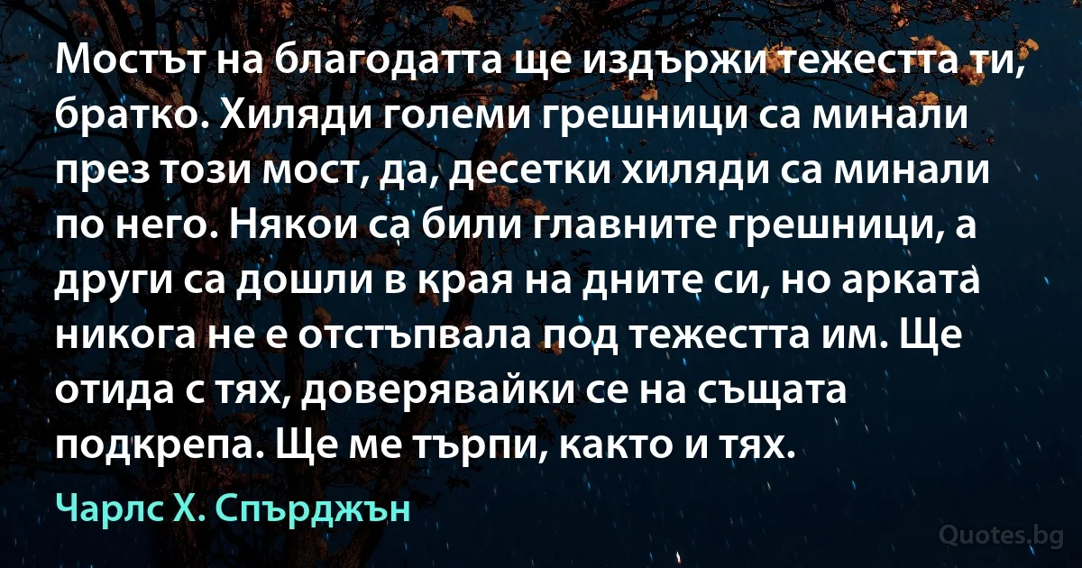 Мостът на благодатта ще издържи тежестта ти, братко. Хиляди големи грешници са минали през този мост, да, десетки хиляди са минали по него. Някои са били главните грешници, а други са дошли в края на дните си, но арката никога не е отстъпвала под тежестта им. Ще отида с тях, доверявайки се на същата подкрепа. Ще ме търпи, както и тях. (Чарлс Х. Спърджън)