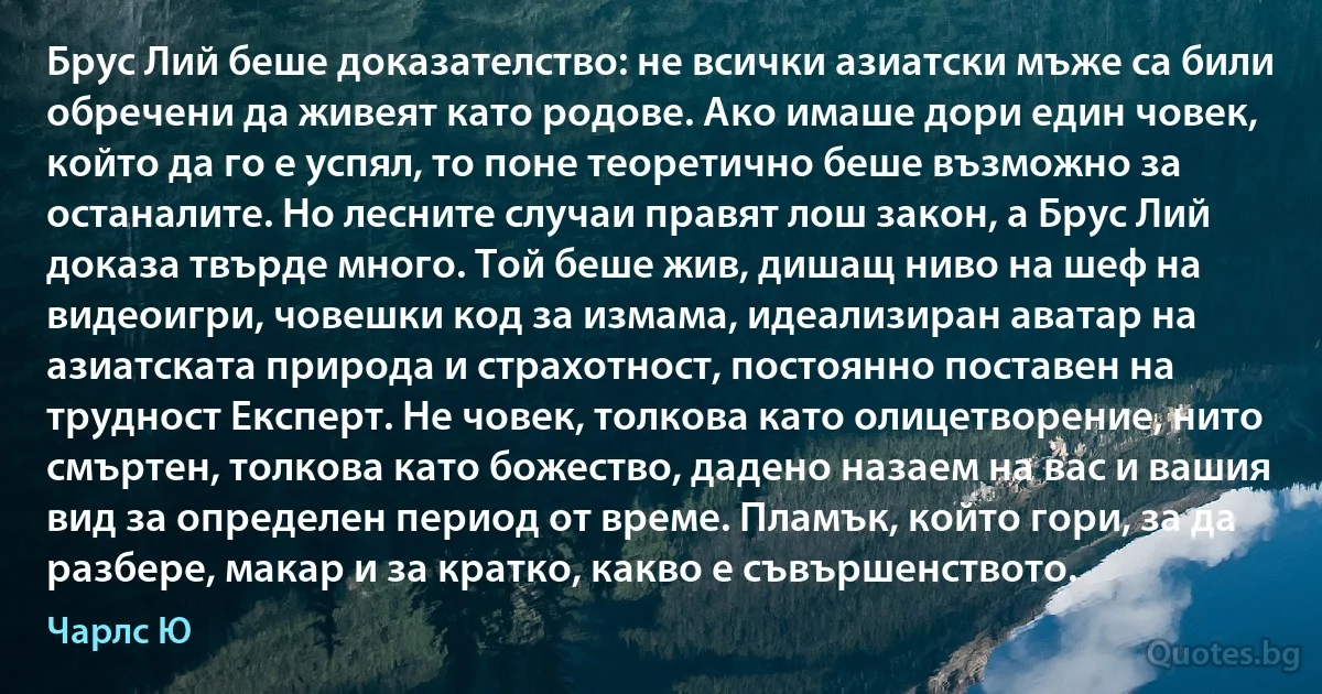 Брус Лий беше доказателство: не всички азиатски мъже са били обречени да живеят като родове. Ако имаше дори един човек, който да го е успял, то поне теоретично беше възможно за останалите. Но лесните случаи правят лош закон, а Брус Лий доказа твърде много. Той беше жив, дишащ ниво на шеф на видеоигри, човешки код за измама, идеализиран аватар на азиатската природа и страхотност, постоянно поставен на трудност Експерт. Не човек, толкова като олицетворение, нито смъртен, толкова като божество, дадено назаем на вас и вашия вид за определен период от време. Пламък, който гори, за да разбере, макар и за кратко, какво е съвършенството. (Чарлс Ю)