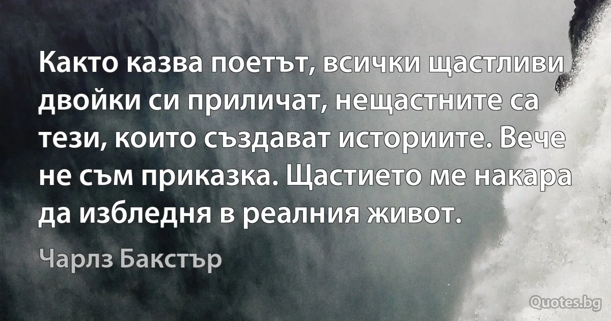 Както казва поетът, всички щастливи двойки си приличат, нещастните са тези, които създават историите. Вече не съм приказка. Щастието ме накара да избледня в реалния живот. (Чарлз Бакстър)