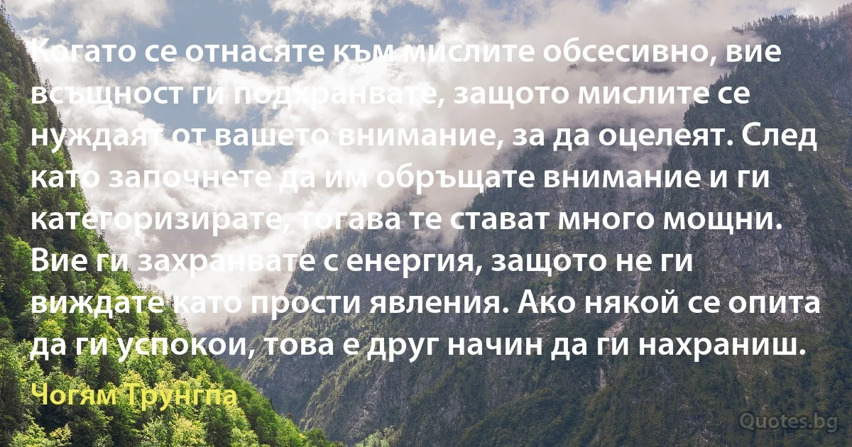 Когато се отнасяте към мислите обсесивно, вие всъщност ги подхранвате, защото мислите се нуждаят от вашето внимание, за да оцелеят. След като започнете да им обръщате внимание и ги категоризирате, тогава те стават много мощни. Вие ги захранвате с енергия, защото не ги виждате като прости явления. Ако някой се опита да ги успокои, това е друг начин да ги нахраниш. (Чогям Трунгпа)