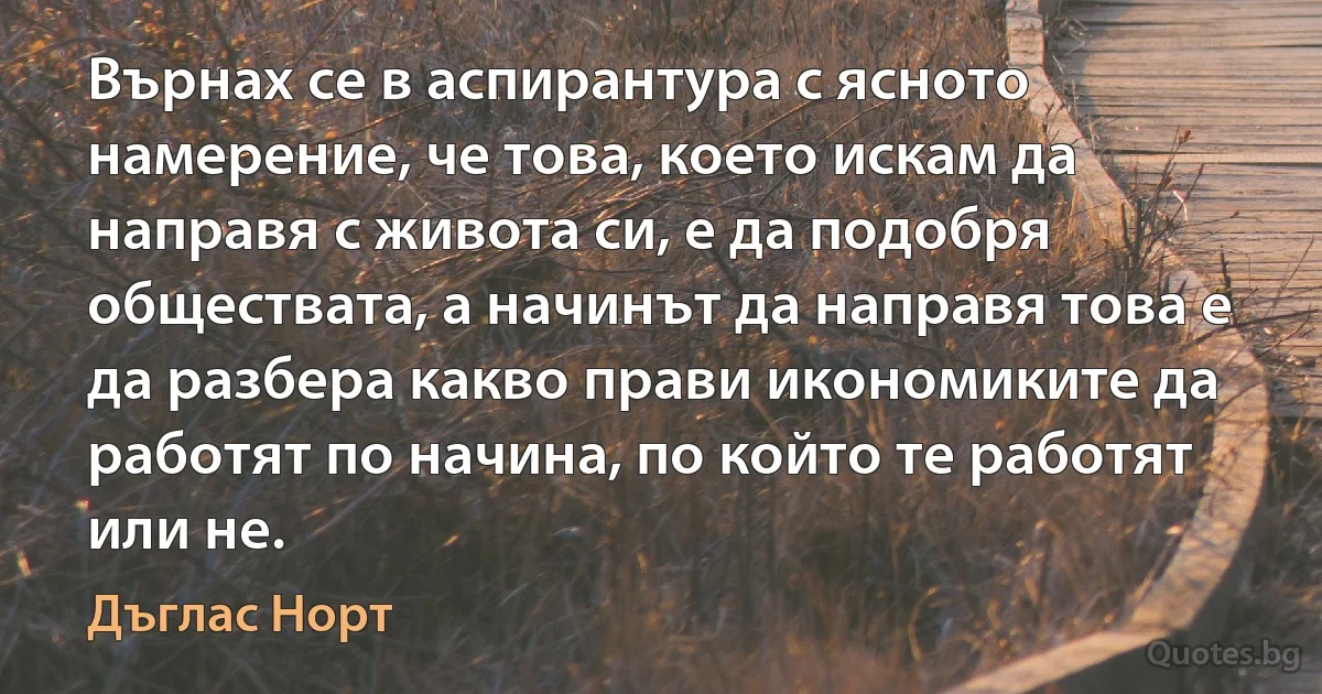 Върнах се в аспирантура с ясното намерение, че това, което искам да направя с живота си, е да подобря обществата, а начинът да направя това е да разбера какво прави икономиките да работят по начина, по който те работят или не. (Дъглас Норт)