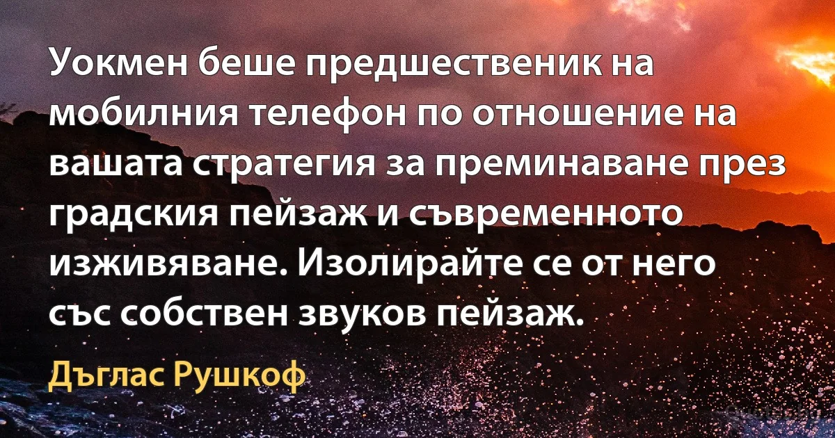 Уокмен беше предшественик на мобилния телефон по отношение на вашата стратегия за преминаване през градския пейзаж и съвременното изживяване. Изолирайте се от него със собствен звуков пейзаж. (Дъглас Рушкоф)