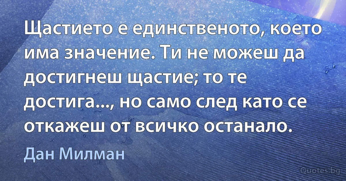 Щастието е единственото, което има значение. Ти не можеш да достигнеш щастие; то те достига..., но само след като се откажеш от всичко останало. (Дан Милман)