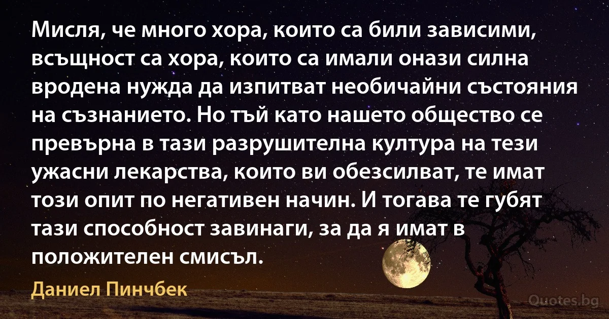 Мисля, че много хора, които са били зависими, всъщност са хора, които са имали онази силна вродена нужда да изпитват необичайни състояния на съзнанието. Но тъй като нашето общество се превърна в тази разрушителна култура на тези ужасни лекарства, които ви обезсилват, те имат този опит по негативен начин. И тогава те губят тази способност завинаги, за да я имат в положителен смисъл. (Даниел Пинчбек)