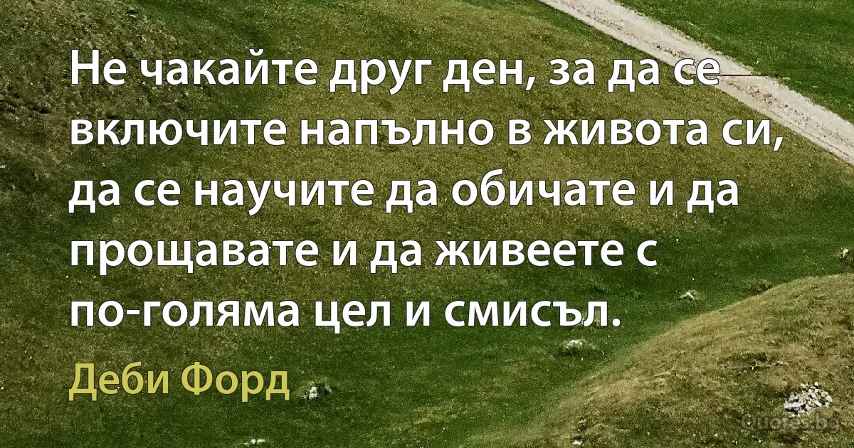 Не чакайте друг ден, за да се включите напълно в живота си, да се научите да обичате и да прощавате и да живеете с по-голяма цел и смисъл. (Деби Форд)