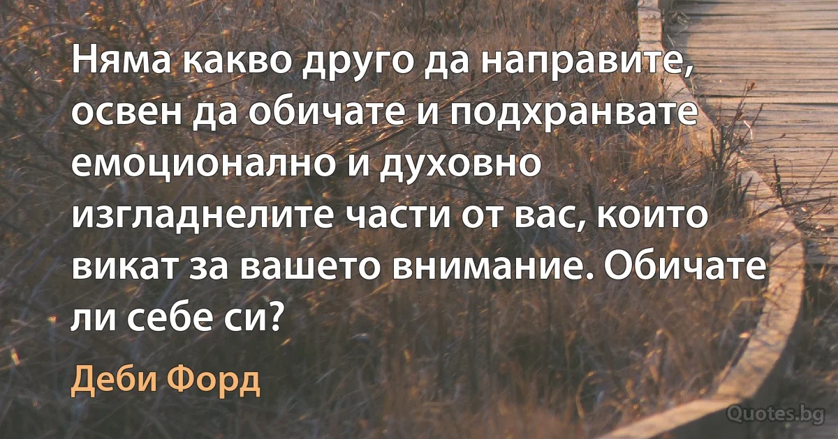 Няма какво друго да направите, освен да обичате и подхранвате емоционално и духовно изгладнелите части от вас, които викат за вашето внимание. Обичате ли себе си? (Деби Форд)