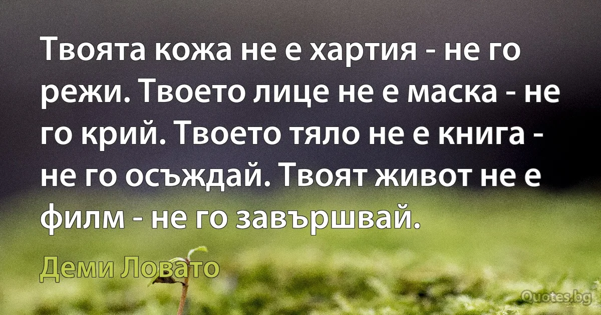 Твоята кожа не е хартия - не го режи. Твоето лице не е маска - не го крий. Твоето тяло не е книга - не го осъждай. Твоят живот не е филм - не го завършвай. (Деми Ловато)