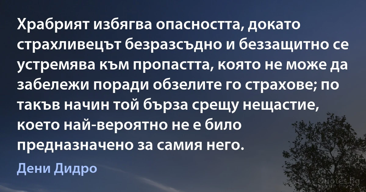 Храбрият избягва опасността, докато страхливецът безразсъдно и беззащитно се устремява към пропастта, която не може да забележи поради обзелите го страхове; по такъв начин той бърза срещу нещастие, което най-вероятно не е било предназначено за самия него. (Дени Дидро)