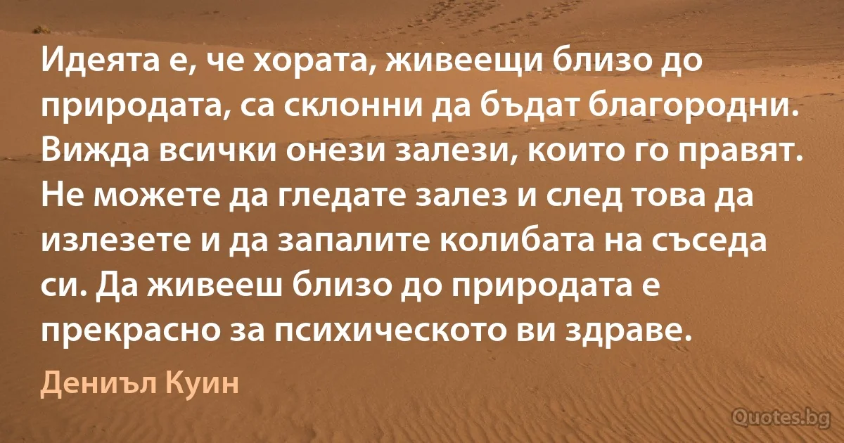 Идеята е, че хората, живеещи близо до природата, са склонни да бъдат благородни. Вижда всички онези залези, които го правят. Не можете да гледате залез и след това да излезете и да запалите колибата на съседа си. Да живееш близо до природата е прекрасно за психическото ви здраве. (Дениъл Куин)