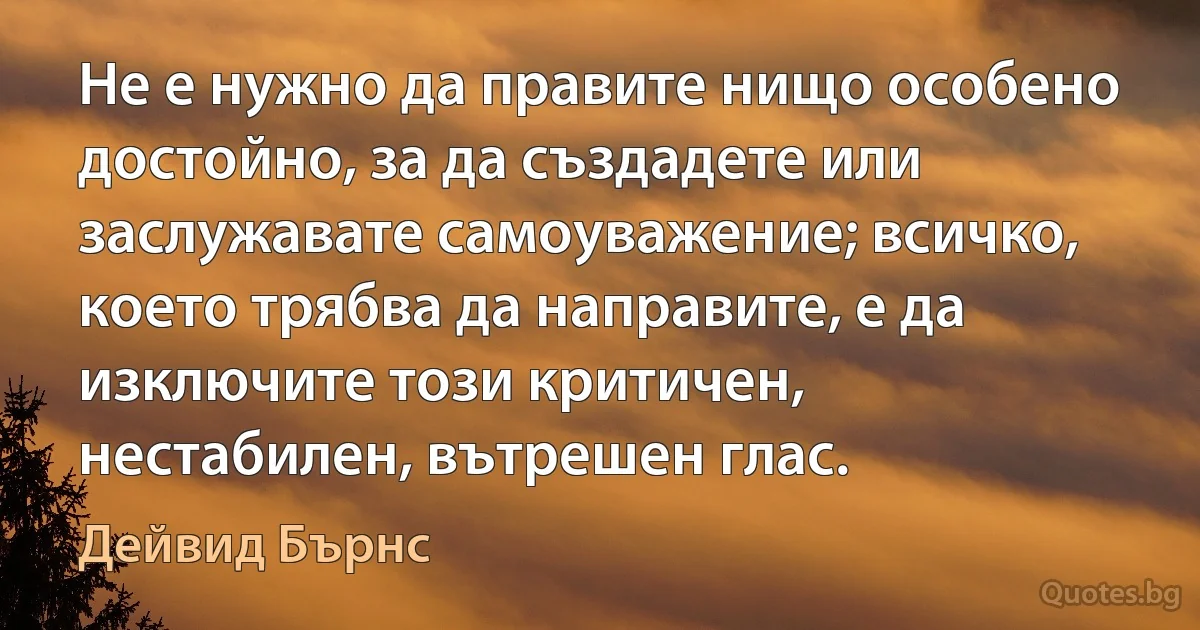 Не е нужно да правите нищо особено достойно, за да създадете или заслужавате самоуважение; всичко, което трябва да направите, е да изключите този критичен, нестабилен, вътрешен глас. (Дейвид Бърнс)