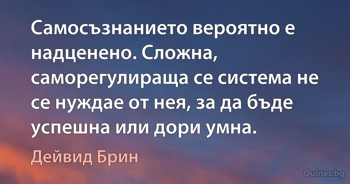 Самосъзнанието вероятно е надценено. Сложна, саморегулираща се система не се нуждае от нея, за да бъде успешна или дори умна. (Дейвид Брин)