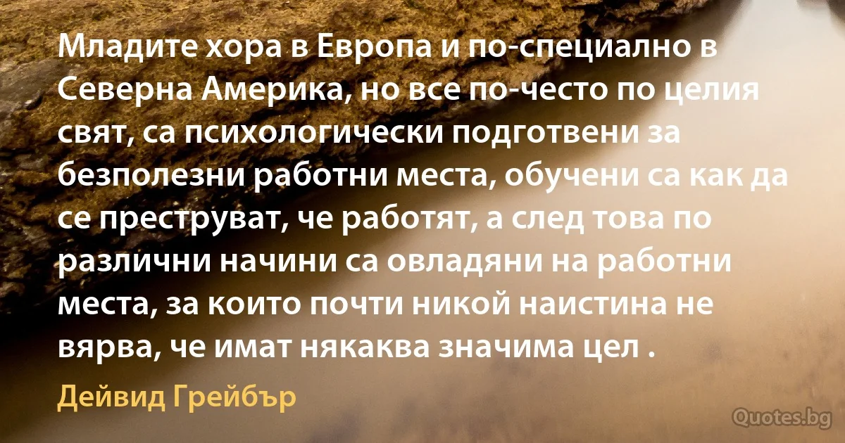 Младите хора в Европа и по-специално в Северна Америка, но все по-често по целия свят, са психологически подготвени за безполезни работни места, обучени са как да се преструват, че работят, а след това по различни начини са овладяни на работни места, за които почти никой наистина не вярва, че имат някаква значима цел . (Дейвид Грейбър)