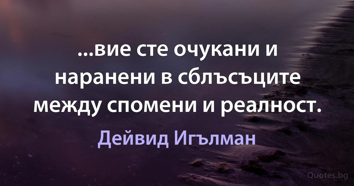 ...вие сте очукани и наранени в сблъсъците между спомени и реалност. (Дейвид Игълман)