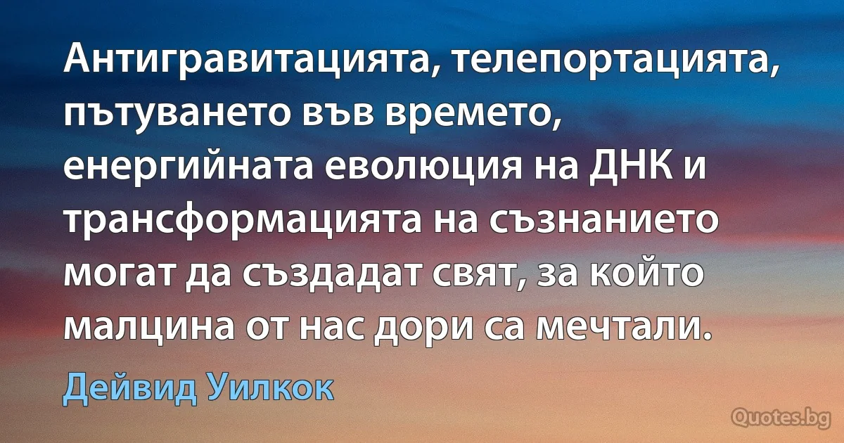 Антигравитацията, телепортацията, пътуването във времето, енергийната еволюция на ДНК и трансформацията на съзнанието могат да създадат свят, за който малцина от нас дори са мечтали. (Дейвид Уилкок)