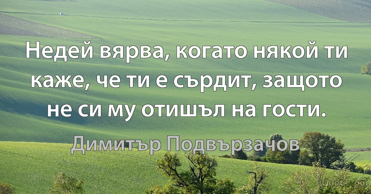 Недей вярва, когато някой ти каже, че ти е сърдит, защото не си му отишъл на гости. (Димитър Подвързачов)