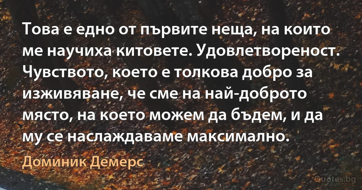 Това е едно от първите неща, на които ме научиха китовете. Удовлетвореност. Чувството, което е толкова добро за изживяване, че сме на най-доброто място, на което можем да бъдем, и да му се наслаждаваме максимално. (Доминик Демерс)