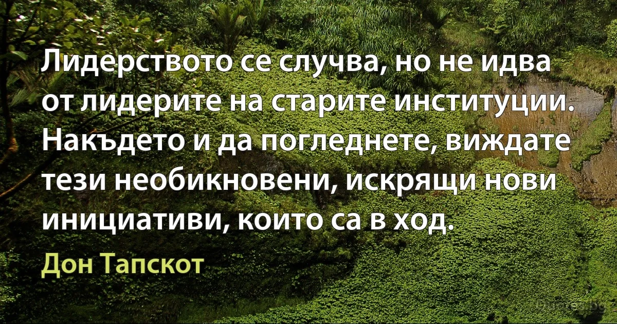 Лидерството се случва, но не идва от лидерите на старите институции. Накъдето и да погледнете, виждате тези необикновени, искрящи нови инициативи, които са в ход. (Дон Тапскот)