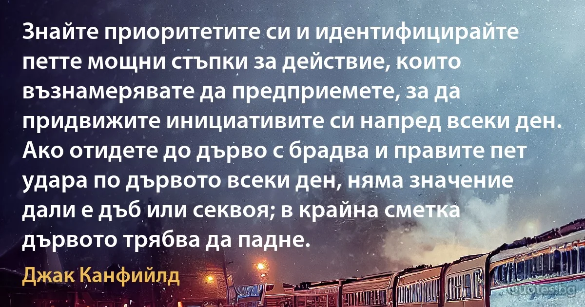 Знайте приоритетите си и идентифицирайте петте мощни стъпки за действие, които възнамерявате да предприемете, за да придвижите инициативите си напред всеки ден. Ако отидете до дърво с брадва и правите пет удара по дървото всеки ден, няма значение дали е дъб или секвоя; в крайна сметка дървото трябва да падне. (Джак Канфийлд)