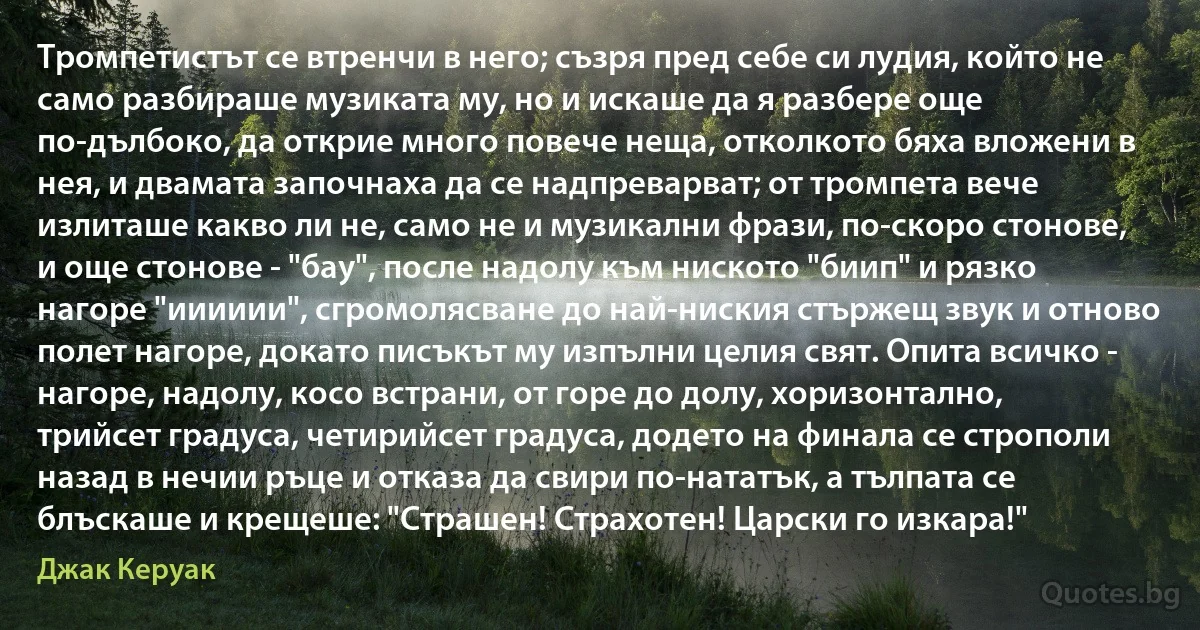 Тромпетистът се втренчи в него; съзря пред себе си лудия, който не само разбираше музиката му, но и искаше да я разбере още по-дълбоко, да открие много повече неща, отколкото бяха вложени в нея, и двамата започнаха да се надпреварват; от тромпета вече излиташе какво ли не, само не и музикални фрази, по-скоро стонове, и още стонове - "бау", после надолу към ниското "биип" и рязко нагоре "ииииии", сгромолясване до най-ниския стържещ звук и отново полет нагоре, докато писъкът му изпълни целия свят. Опита всичко - нагоре, надолу, косо встрани, от горе до долу, хоризонтално, трийсет градуса, четирийсет градуса, додето на финала се строполи назад в нечии ръце и отказа да свири по-нататък, а тълпата се блъскаше и крещеше: "Страшен! Страхотен! Царски го изкара!" (Джак Керуак)