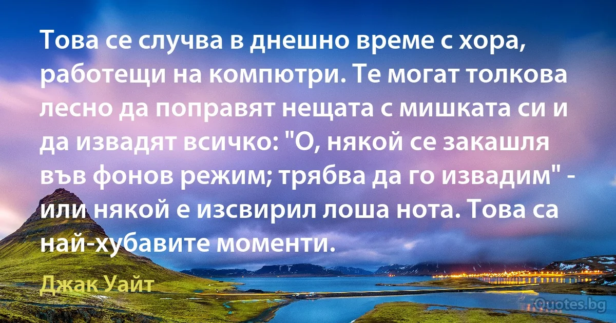 Това се случва в днешно време с хора, работещи на компютри. Те могат толкова лесно да поправят нещата с мишката си и да извадят всичко: "О, някой се закашля във фонов режим; трябва да го извадим" - или някой е изсвирил лоша нота. Това са най-хубавите моменти. (Джак Уайт)