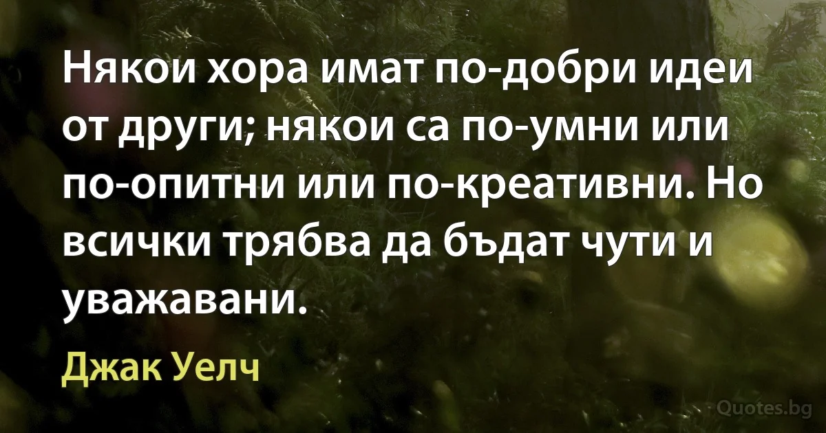 Някои хора имат по-добри идеи от други; някои са по-умни или по-опитни или по-креативни. Но всички трябва да бъдат чути и уважавани. (Джак Уелч)