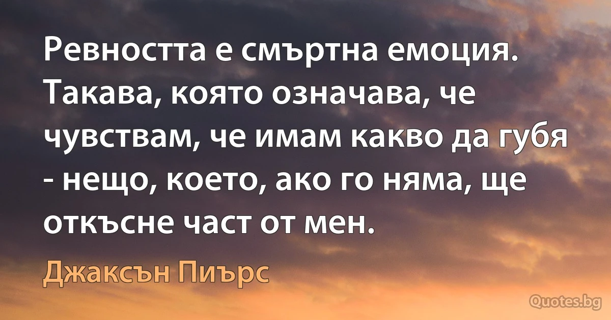 Ревността е смъртна емоция. Такава, която означава, че чувствам, че имам какво да губя - нещо, което, ако го няма, ще откъсне част от мен. (Джаксън Пиърс)