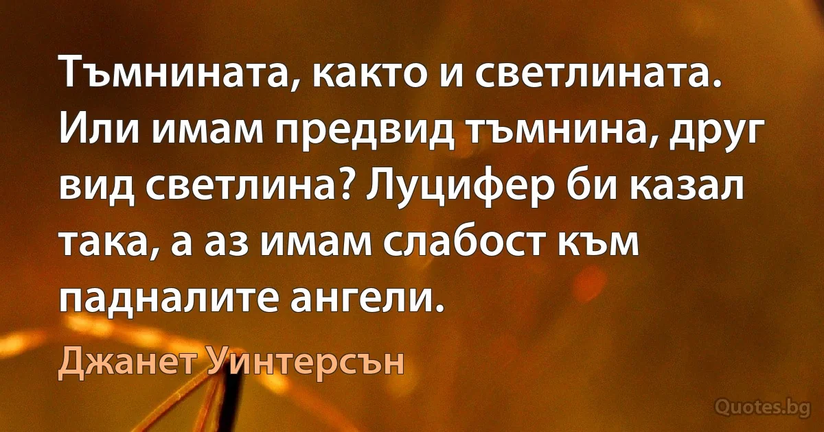 Тъмнината, както и светлината. Или имам предвид тъмнина, друг вид светлина? Луцифер би казал така, а аз имам слабост към падналите ангели. (Джанет Уинтерсън)