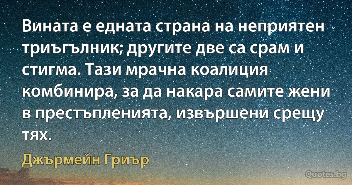 Вината е едната страна на неприятен триъгълник; другите две са срам и стигма. Тази мрачна коалиция комбинира, за да накара самите жени в престъпленията, извършени срещу тях. (Джърмейн Гриър)