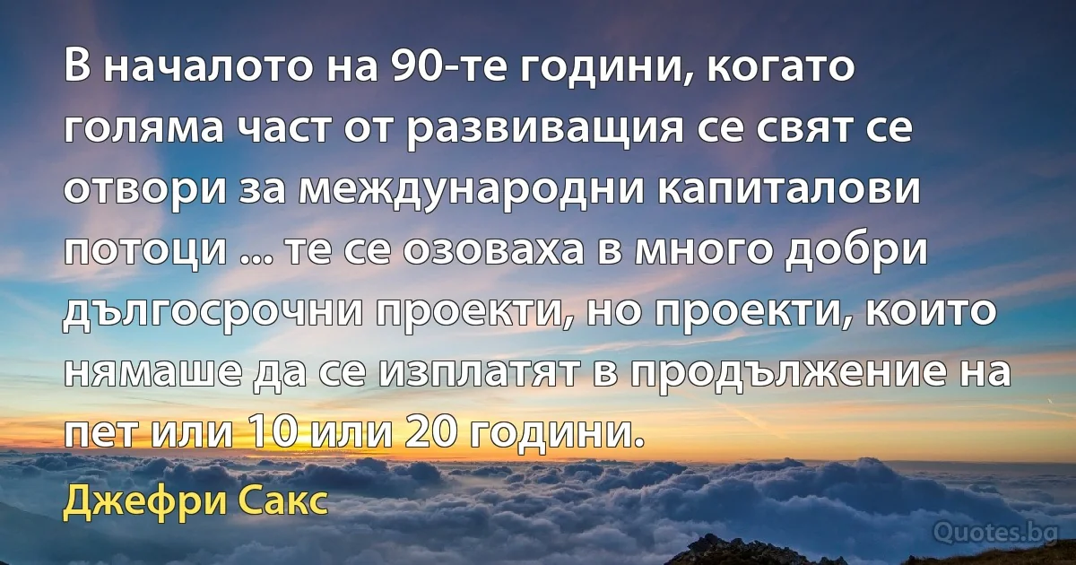 В началото на 90-те години, когато голяма част от развиващия се свят се отвори за международни капиталови потоци ... те се озоваха в много добри дългосрочни проекти, но проекти, които нямаше да се изплатят в продължение на пет или 10 или 20 години. (Джефри Сакс)