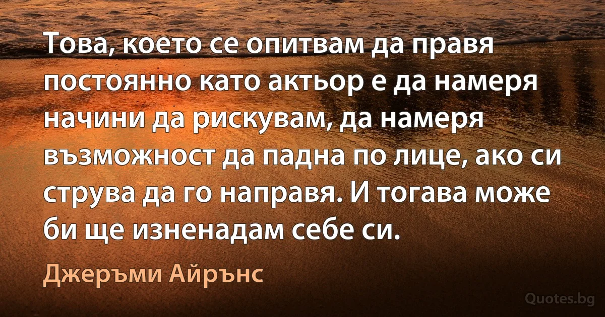 Това, което се опитвам да правя постоянно като актьор е да намеря начини да рискувам, да намеря възможност да падна по лице, ако си струва да го направя. И тогава може би ще изненадам себе си. (Джеръми Айрънс)