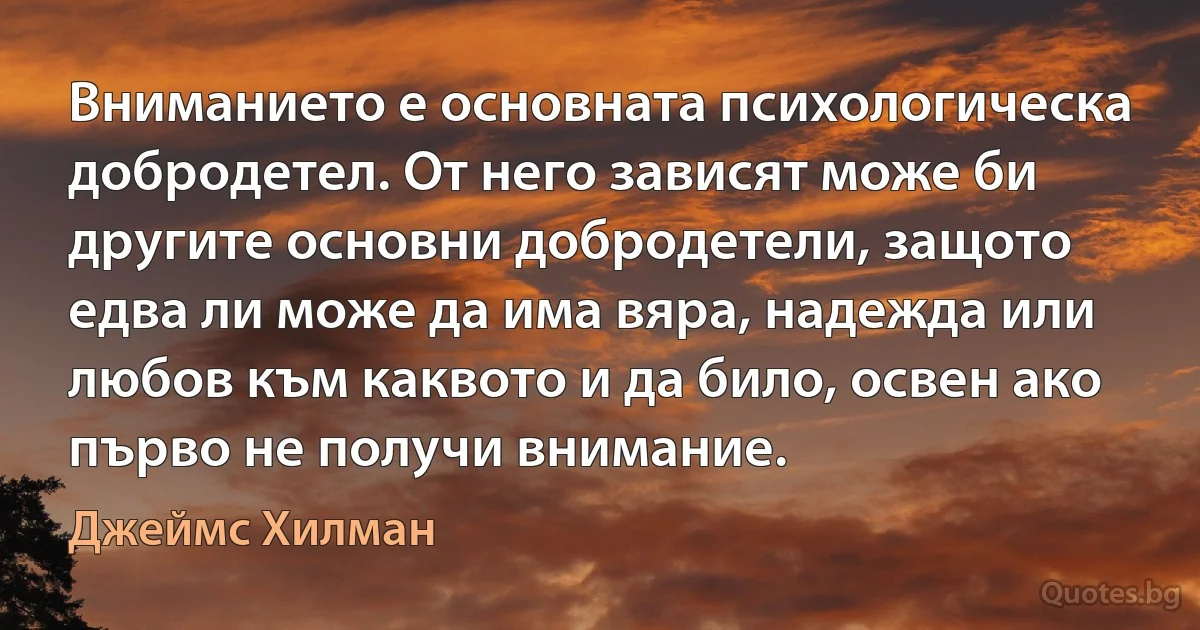 Вниманието е основната психологическа добродетел. От него зависят може би другите основни добродетели, защото едва ли може да има вяра, надежда или любов към каквото и да било, освен ако първо не получи внимание. (Джеймс Хилман)