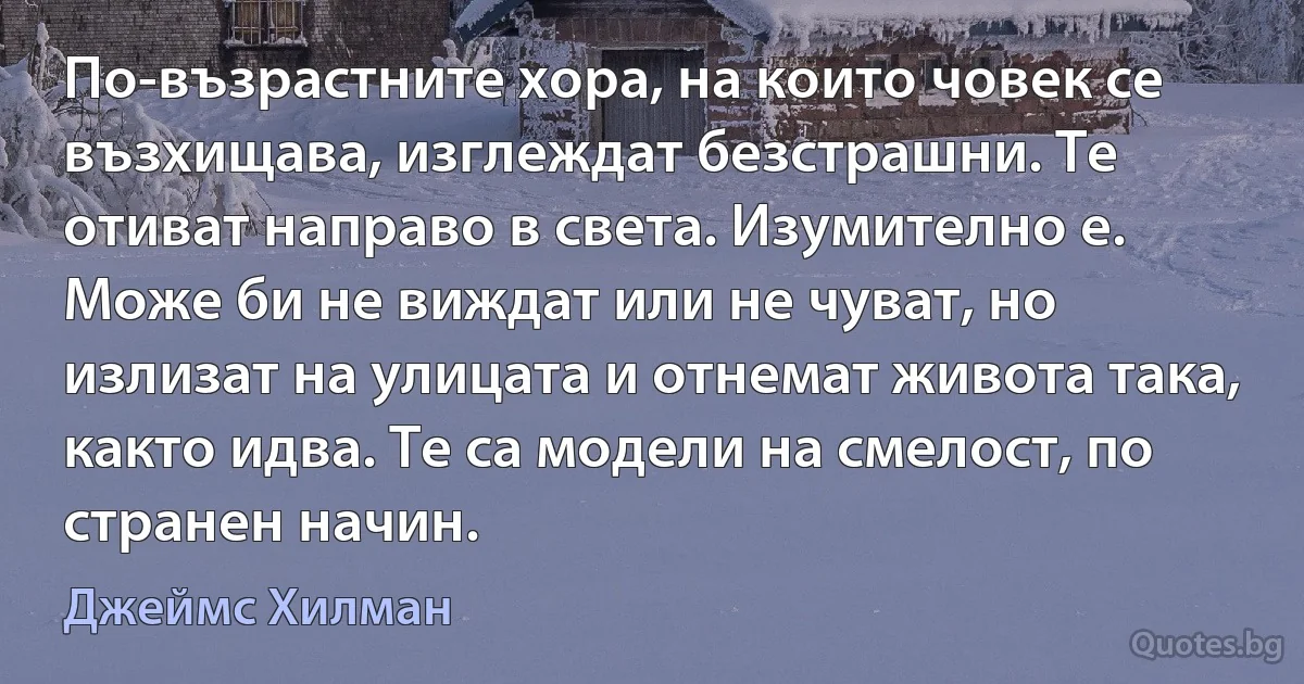 По-възрастните хора, на които човек се възхищава, изглеждат безстрашни. Те отиват направо в света. Изумително е. Може би не виждат или не чуват, но излизат на улицата и отнемат живота така, както идва. Те са модели на смелост, по странен начин. (Джеймс Хилман)