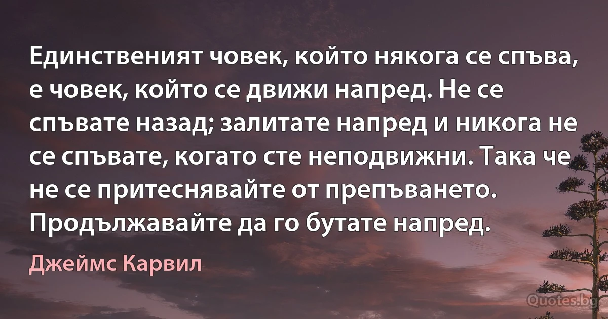 Единственият човек, който някога се спъва, е човек, който се движи напред. Не се спъвате назад; залитате напред и никога не се спъвате, когато сте неподвижни. Така че не се притеснявайте от препъването. Продължавайте да го бутате напред. (Джеймс Карвил)