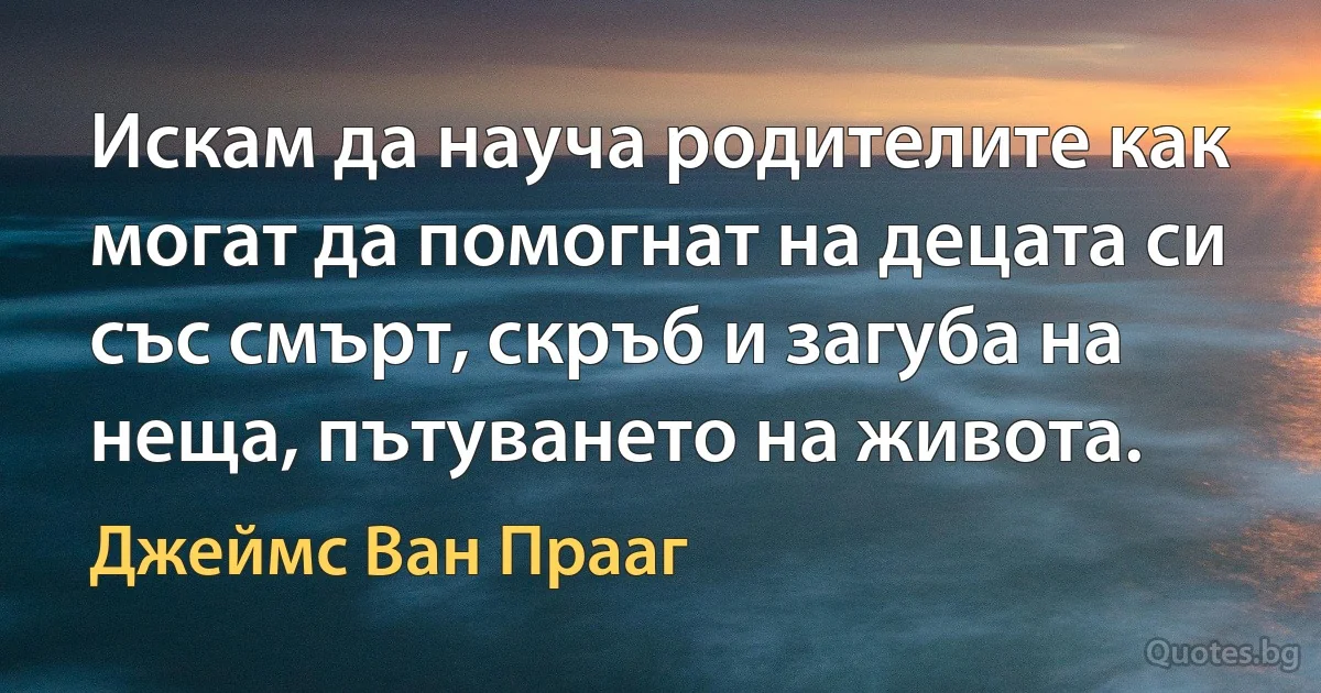 Искам да науча родителите как могат да помогнат на децата си със смърт, скръб и загуба на неща, пътуването на живота. (Джеймс Ван Прааг)