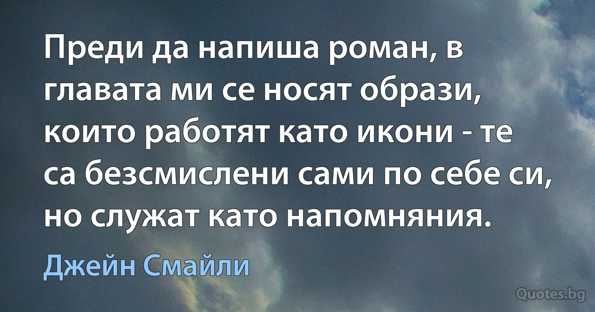 Преди да напиша роман, в главата ми се носят образи, които работят като икони - те са безсмислени сами по себе си, но служат като напомняния. (Джейн Смайли)