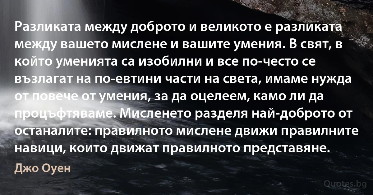 Разликата между доброто и великото е разликата между вашето мислене и вашите умения. В свят, в който уменията са изобилни и все по-често се възлагат на по-евтини части на света, имаме нужда от повече от умения, за да оцелеем, камо ли да процъфтяваме. Мисленето разделя най-доброто от останалите: правилното мислене движи правилните навици, които движат правилното представяне. (Джо Оуен)