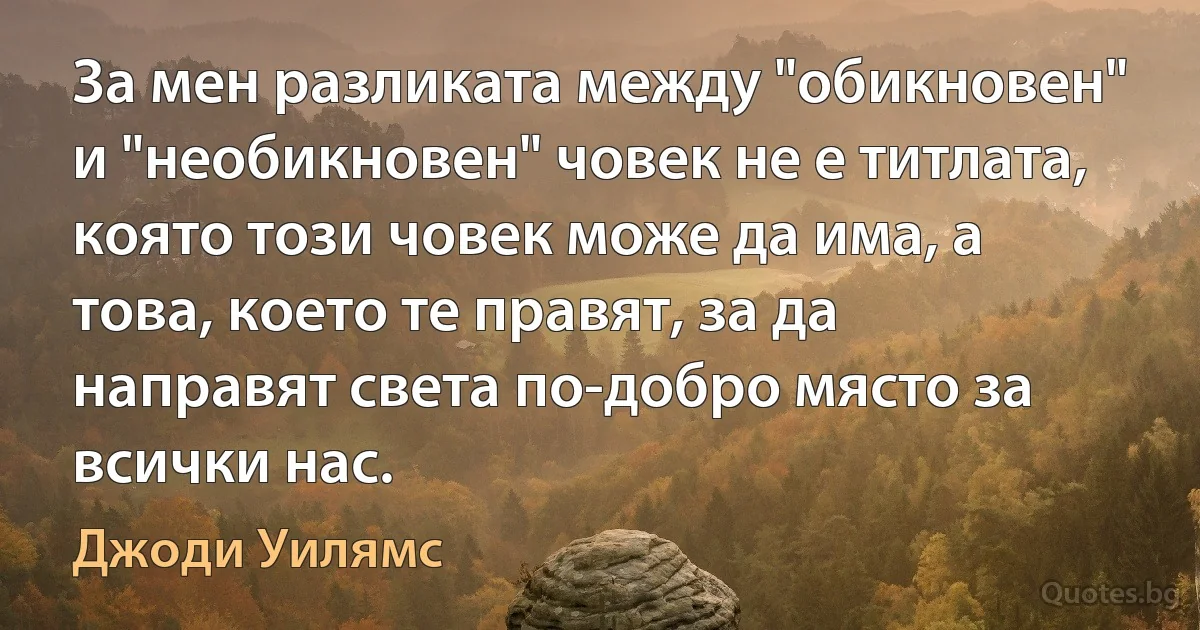 За мен разликата между "обикновен" и "необикновен" човек не е титлата, която този човек може да има, а това, което те правят, за да направят света по-добро място за всички нас. (Джоди Уилямс)