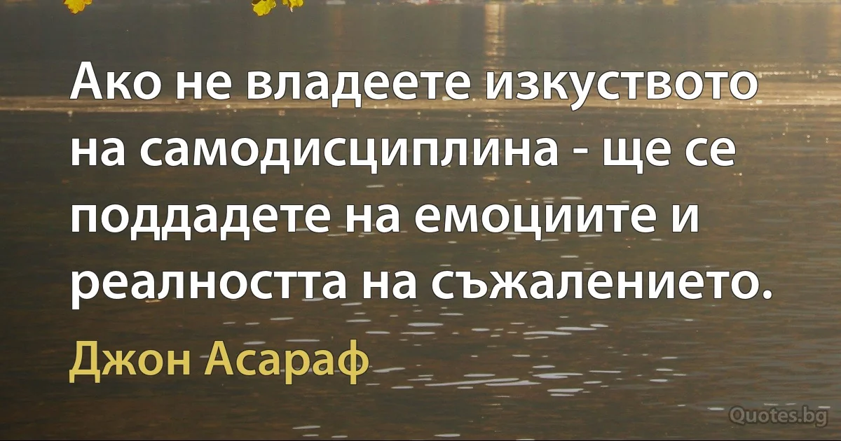 Ако не владеете изкуството на самодисциплина - ще се поддадете на емоциите и реалността на съжалението. (Джон Асараф)