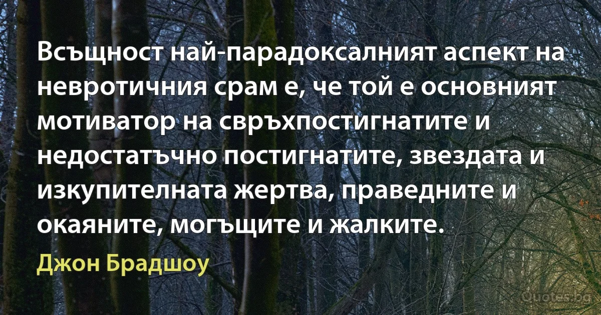 Всъщност най-парадоксалният аспект на невротичния срам е, че той е основният мотиватор на свръхпостигнатите и недостатъчно постигнатите, звездата и изкупителната жертва, праведните и окаяните, могъщите и жалките. (Джон Брадшоу)