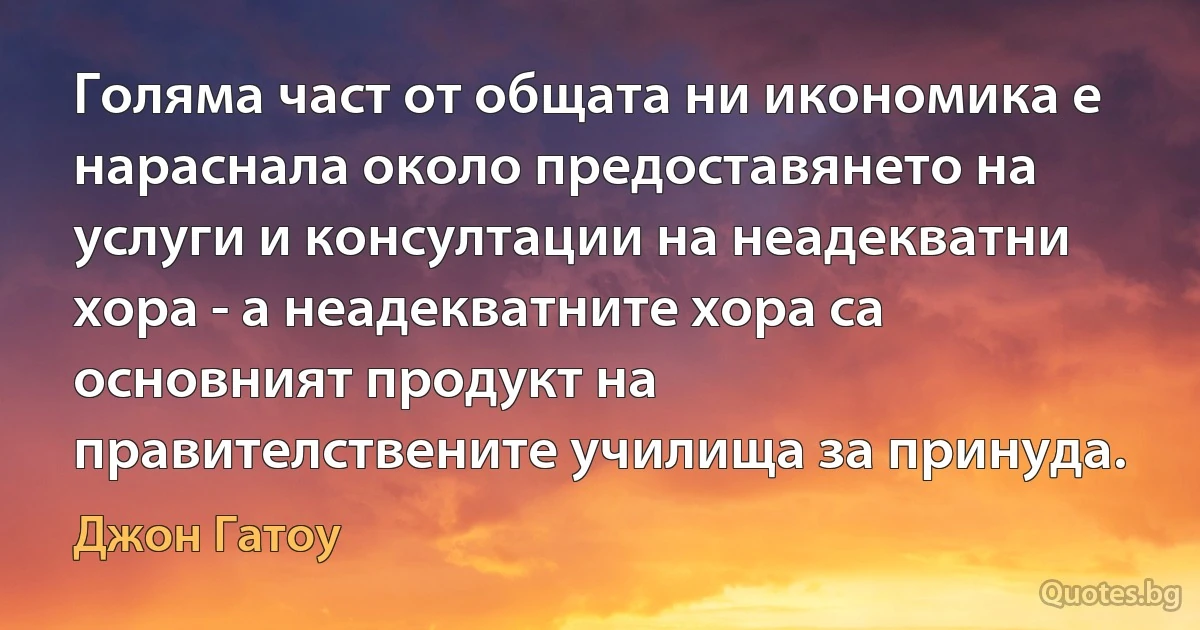 Голяма част от общата ни икономика е нараснала около предоставянето на услуги и консултации на неадекватни хора - а неадекватните хора са основният продукт на правителствените училища за принуда. (Джон Гатоу)