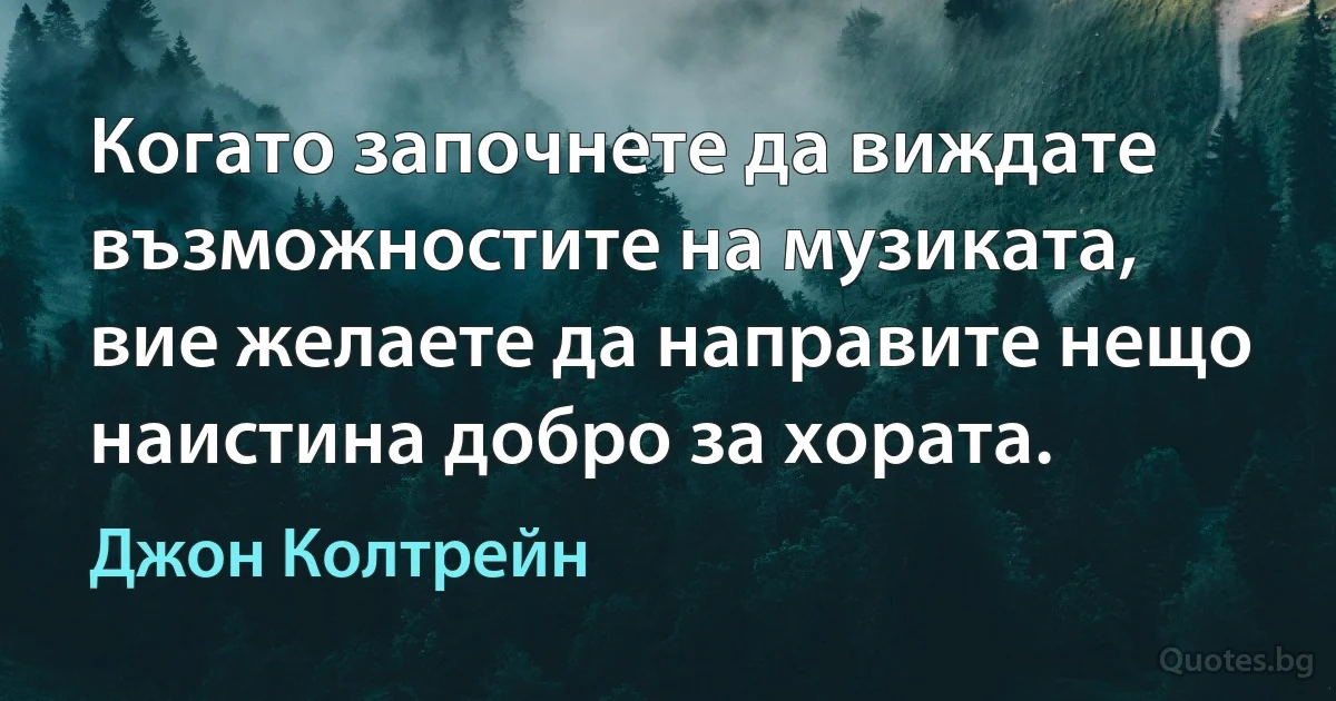 Когато започнете да виждате възможностите на музиката, вие желаете да направите нещо наистина добро за хората. (Джон Колтрейн)