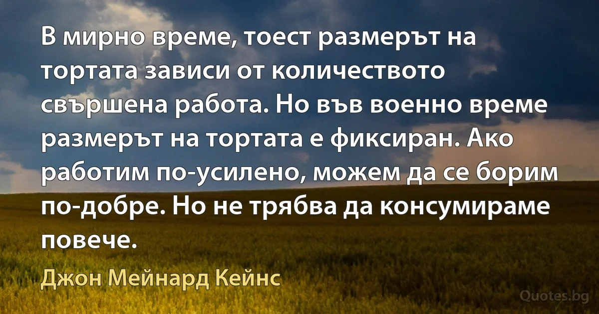 В мирно време, тоест размерът на тортата зависи от количеството свършена работа. Но във военно време размерът на тортата е фиксиран. Ако работим по-усилено, можем да се борим по-добре. Но не трябва да консумираме повече. (Джон Мейнард Кейнс)