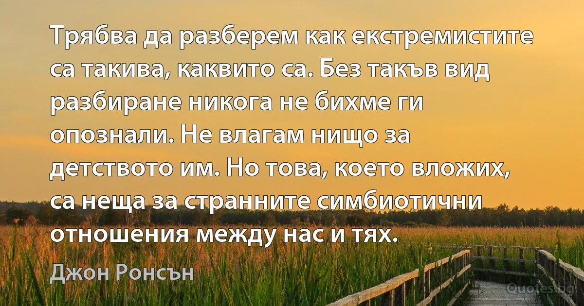 Трябва да разберем как екстремистите са такива, каквито са. Без такъв вид разбиране никога не бихме ги опознали. Не влагам нищо за детството им. Но това, което вложих, са неща за странните симбиотични отношения между нас и тях. (Джон Ронсън)