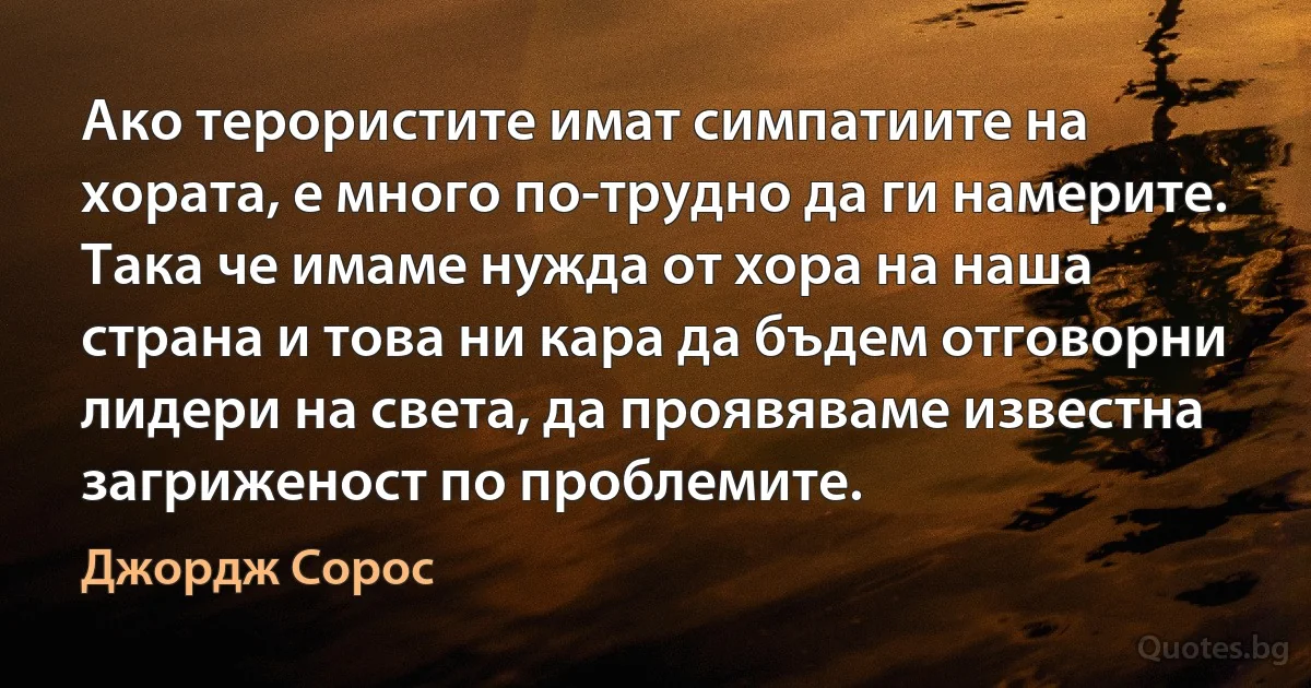 Ако терористите имат симпатиите на хората, е много по-трудно да ги намерите. Така че имаме нужда от хора на наша страна и това ни кара да бъдем отговорни лидери на света, да проявяваме известна загриженост по проблемите. (Джордж Сорос)