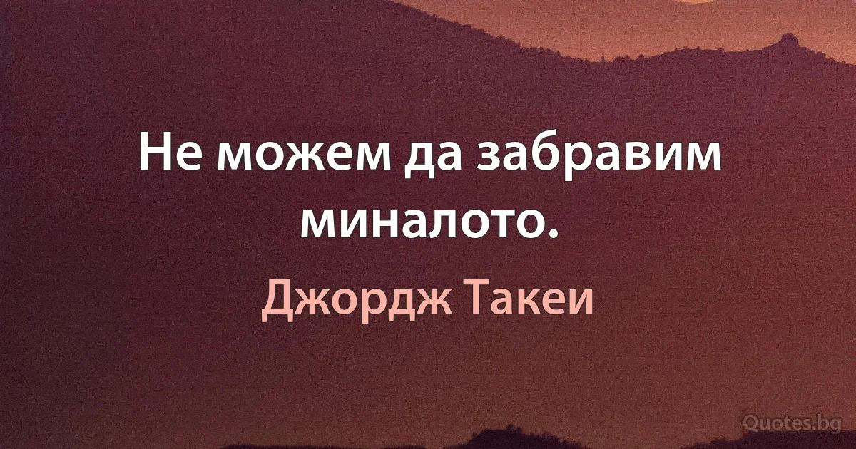 Не можем да забравим миналото. (Джордж Такеи)