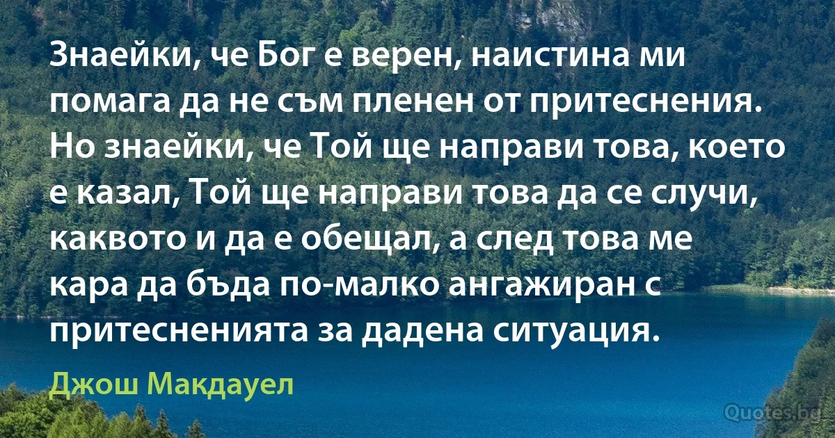 Знаейки, че Бог е верен, наистина ми помага да не съм пленен от притеснения. Но знаейки, че Той ще направи това, което е казал, Той ще направи това да се случи, каквото и да е обещал, а след това ме кара да бъда по-малко ангажиран с притесненията за дадена ситуация. (Джош Макдауел)