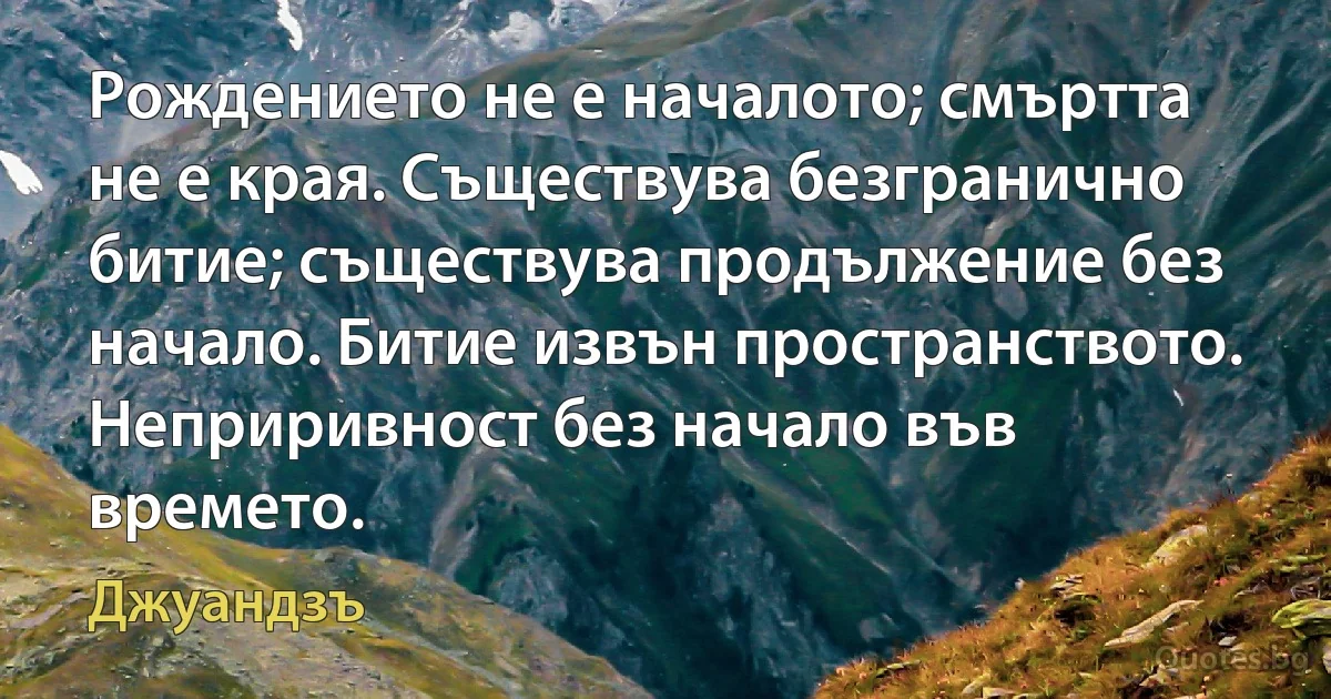 Рождението не е началото; смъртта не е края. Съществува безгранично битие; съществува продължение без начало. Битие извън пространството. Неприривност без начало във времето. (Джуандзъ)