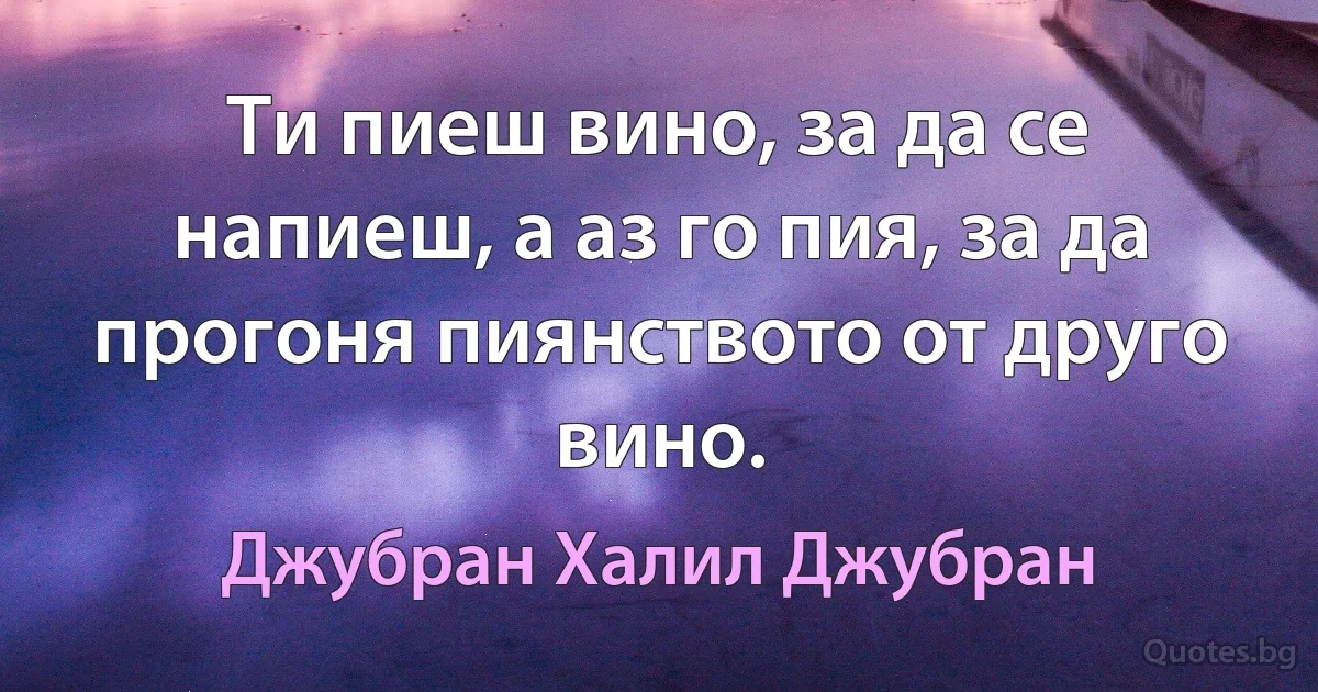 Ти пиеш вино, за да се напиеш, а аз го пия, за да прогоня пиянството от друго вино. (Джубран Халил Джубран)