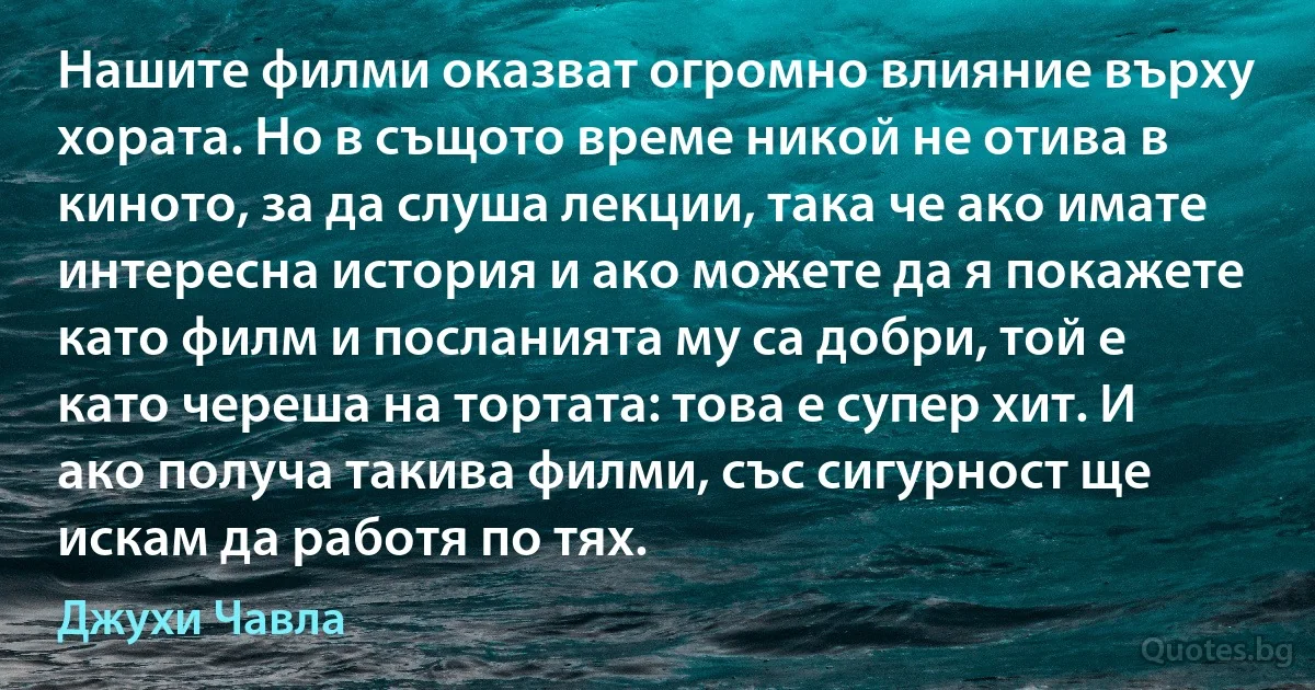 Нашите филми оказват огромно влияние върху хората. Но в същото време никой не отива в киното, за да слуша лекции, така че ако имате интересна история и ако можете да я покажете като филм и посланията му са добри, той е като череша на тортата: това е супер хит. И ако получа такива филми, със сигурност ще искам да работя по тях. (Джухи Чавла)