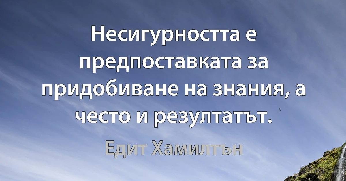 Несигурността е предпоставката за придобиване на знания, а често и резултатът. (Едит Хамилтън)